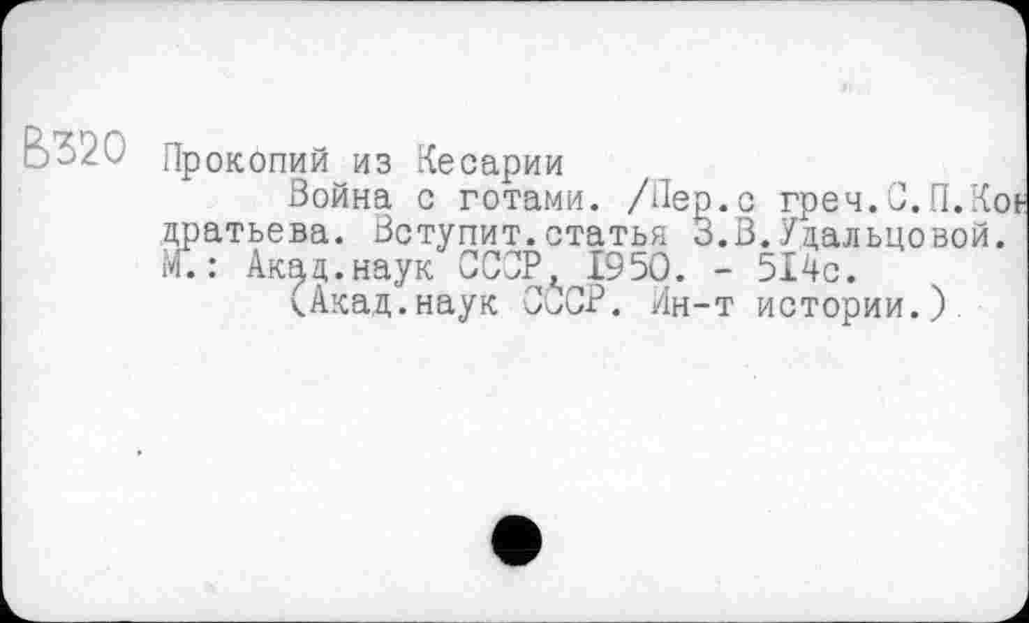 ﻿В320
Прокопий из Кесарии
Война с готами. /Пер.с греч.С.П.Коь дратьева. Вступит.статья 3.В.Удальцовой. М.: Акад.наук СССР, 1950. - 514с.
(Акад.наук СССР. Ин-т истории.).